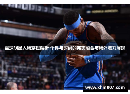 篮球明星入场穿搭解析 个性与时尚的完美融合与场外魅力展现